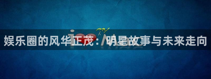 新城平台凯捷平台注册链接：娱乐圈的风华正茂：明星故事与未来走向