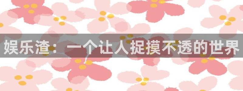新城平台平台开户链接：娱乐渣：一个让人捉摸不透的世界